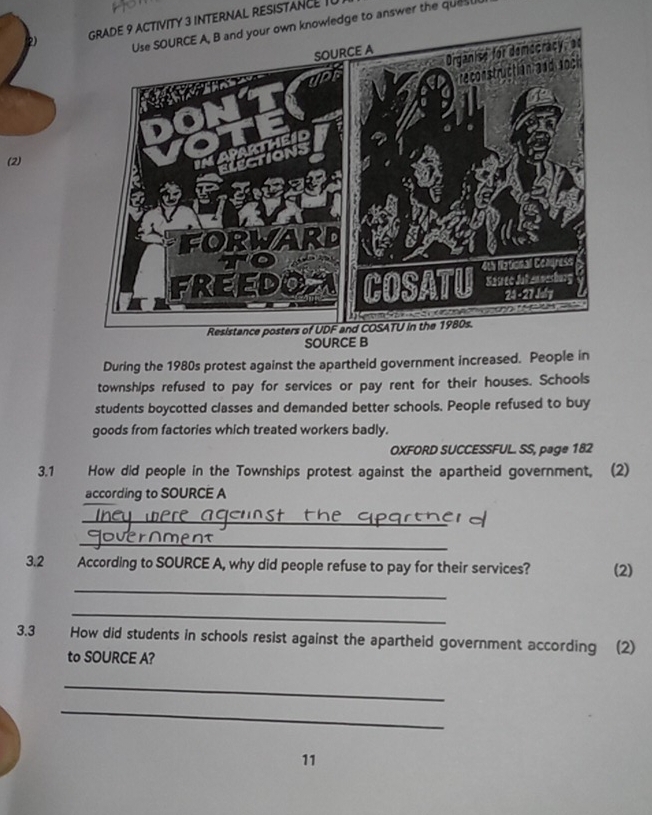 TY 3 INTERNAL RESISTANCE I 
wledge to answer the ques 
(2) 
SOURCE B 
During the 1980s protest against the apartheid government increased. People in 
townships refused to pay for services or pay rent for their houses. Schools 
students boycotted classes and demanded better schools. People refused to buy 
goods from factories which treated workers badly. 
OXFORD SUCCESSFUL. SS, page 182 
3.1 How did people in the Townships protest against the apartheid government, (2) 
according to SOURCE A 
_ 
_ 
3.2 According to SOURCE A, why did people refuse to pay for their services? (2) 
_ 
_ 
3.3 How did students in schools resist against the apartheid government according (2) 
to SOURCE A? 
_ 
_ 
11