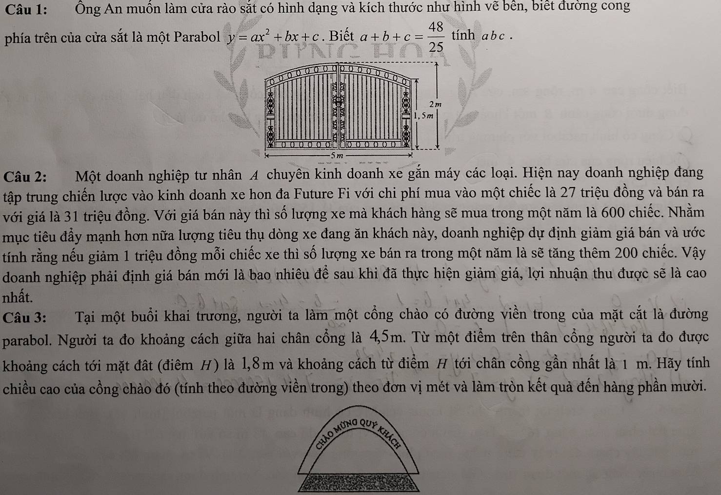 Ông An muồn làm cửa rào sắt có hình dạng và kích thước như hình vẽ bên, biết đường cong
phía trên của cửa sắt là một Parabol y=ax^2+bx+c. Biết a+b+c= 48/25  tính a b c .
Câu 2: Một doanh nghiệp tư nhân A chuyên kinh doanh xe gắn máy các loại. Hiện nay doanh nghiệp đang
tập trung chiến lược vào kinh doanh xe hon đa Future Fi với chi phí mua vào một chiếc là 27 triệu đồng và bán ra
với giá là 31 triệu đồng. Với giá bán này thì số lượng xe mà khách hàng sẽ mua trong một năm là 600 chiếc. Nhằm
mục tiêu đầy mạnh hơn nữa lượng tiêu thụ dòng xe đang ăn khách này, doanh nghiệp dự định giảm giá bán và ước
tính rằng nếu giảm 1 triệu đồng mỗi chiếc xe thì số lượng xe bán ra trong một năm là sẽ tăng thêm 200 chiếc. Vậy
doanh nghiệp phải định giá bán mới là bao nhiêu để sau khi đã thực hiện giảm giá, lợi nhuận thu được sẽ là cao
nhất.
Câu 3: Tại một buổi khai trương, người ta làm một cổng chào có đường viền trong của mặt cắt là đường
parabol. Người ta đo khoảng cách giữa hai chân cổng là 4,5m. Từ một điểm trên thân cổng người ta đo được
khoảng cách tới mặt đất (điêm H) là l,8m và khoảng cách từ điểm H tới chân cồng gần nhất là 1 m. Hãy tính
chiều cao của cồng chào đó (tính theo đường viền trong) theo đơn vị mét và làm tròn kết quả đến hàng phần mười.
Chảo mừng quý