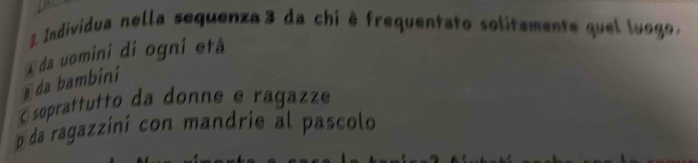 Individua nella sequenza3 da chi è frequentato solitamente quel luogo.
A da uomini di ogni etã
@ da bambini
E soprattutto da donne e ragazze
o da ragazzini con mandrie al pascolo