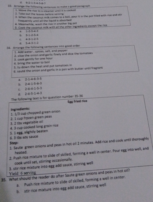 d. 6 -2 -1 -3 -4 -5 -8 -7
33. Arrange the following sentences to make a good paragraph
1. Move the rice to a steamer until it is cooked
2. Take out the leaves before serving
3. When the coconut milk comes to a boil, pour it in the pot filled with rice and stir
frequently until all the liquid is absorbed .
4. Meanwhille, wash the rice in another big pot
5. Cook the coconut milk with all the other ingredients except the rice
a. 1 -2 -5 -4 -3
b. 3 -1 -2 -5 4
C. 4 -3 -1 -2 -5
d. 5 -4 -3 -1 -2
34. Arrange the following sentences into good order
1. Add water , spices, salt, and pepper
2. silice the onion and garlic finely and dice the tomatoes
3. cook gently for one hour
4. bring the water to boil
5. tu down the heat and put tomatoes in
6. sauté the onion and garlic in a pan with butter until fragrant
a. 2·1 -4 ·6 -3·5
b. 2 -4 -1 -5 -6 -3
c. 2 -6 -4 -1 -5 -3
d. 2 -6 -5 -1 -4 -3
The following text is for question number 35-36
Egg fried rice
Ingredients:
1. 1/3 cup chopped green onion
3. 2 tbs vegetable oil 2. 1 cup frøzen green peas
4. 3 cup cooked long grain rice
5. 1 egg, slightly beaten
6. 3 tbs soy sauce
Step:
1. Saute green onions and peas in hot oil 2 minutes. Add rice and cook until thoroughly
heated.
2. Push rice mixture to slide of skilled, forming a well in center. Pour egg into well, and
cook until set, stirring occasionally.
3. stir rice mixture into egg add sauce, stirring well
Yield: 6 serving
35. What should the reader do after Saute green onions and peas in hot oil?
a. Push rice mixture to slide of skilled, forming a well in center.
b. stir rice mixture into egg add sauce, stirring well