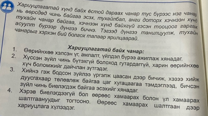 22 Χариуилагатай хγнд байх ёстой дараах чанар тус бγрээс нэг чана
нь θерсдед чинь байгаа эсзх, тухайлбал, анги доторх хэчнээн Χунд
тухайн чанар байгаа, хзчнззн хунд байхгуй гзсэн тооцоог гаргаж
асуулт бурзэр дунгзэ бичнэ. Тэгзэд дунгзз танилиуулж, тухайн
чанарыее хэрхэн бий болгох Малаар ярилцаарай.
Χαρиуцлагатай байх чанар:
1. Θерийнхеθ хзлсэн уг, амлалτ, уйлдэл бурээ ажиглаж хянадаг.
2. Χуссэн зуйл чинь бутэхгуй болоход гутардаггγй, харин θерийнхθе
χγч боломжийг дайчлан зγтгэдэг.
3. Χийнэ гэж бодсон зуйлээ γргэлж цаасан дзэр бичиж, хэзээ хийж
Δуусгахаар телθвлеж байгаа цаг хугацаагаа тэмдэглээд. бичсэн
зγйл чинь биелэгдэж байгаа эсэхийг хянадаг.
4. Χэрэв биелэгдээгγй бол еереес хамаарах болон γл хамаарах
шалтгаануудыг тогтооно. Θереес хамаарах шалтгаан дээр
хариуцлага хγлзэдэг.