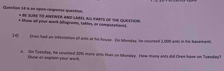 is an open-response question. 
BE SURE TO ANSWER AND LABEL ALL PARTS OF THE QUESTION. 
Show all your work (diagrams, tables, or computations). 
14) Oren had an infestation of ants at his house. On Monday, he counted 2,000 ants in his basement. 
a. On Tuesday, he counted 20% more ants than on Monday. How many ants did Oren have on Tuesday? 
Show or explain your work.