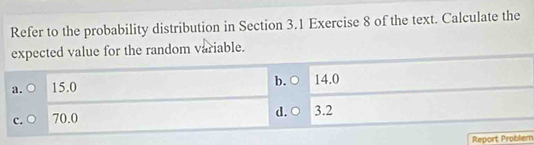 Refer to the probability distribution in Section 3.1 Exercise 8 of the text. Calculate the
expected value for the random variable.
a. ○ 15.0 b. ○ 14.0
c. ○ 70.0 d. ○ 3.2
Report Problem