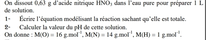 On dissout 0,63 g d’acide nitrique HNO_3 dans l'eau pure pour préparer 1 L
de solution. 
1- Écrire l'équation modélisant la réaction sachant qu'elle est totale. 
2- Calculer la valeur du pH de cette solution. 
On donne : M(O)=16g.mol^(-1), M(N)=14g. mol^(-1), M(H)=1g. mol^(-1).