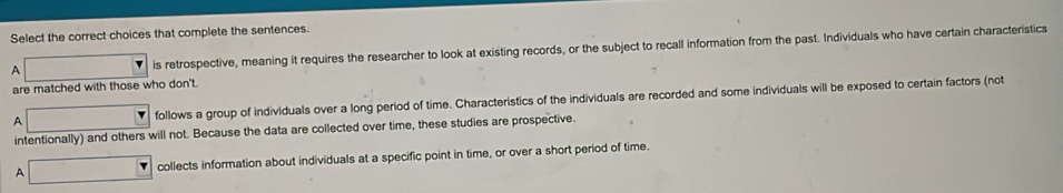 Select the correct choices that complete the sentences.
A x_1+x_2= 8km/1+4km + 1/1+4km  is retrospective, meaning it requires the researcher to look at existing records, or the subject to recall information from the past. Individuals who have certain characteristics
are matched with those who don't.
A ∴ △ ABCsim △ ABC follows a group of individuals over a long period of time. Characteristics of the individuals are recorded and some individuals will be exposed to certain factors (not
intentionally) and others will not. Because the data are collected over time, these studies are prospective.
A □ collects information about individuals at a specific point in time, or over a short period of time.