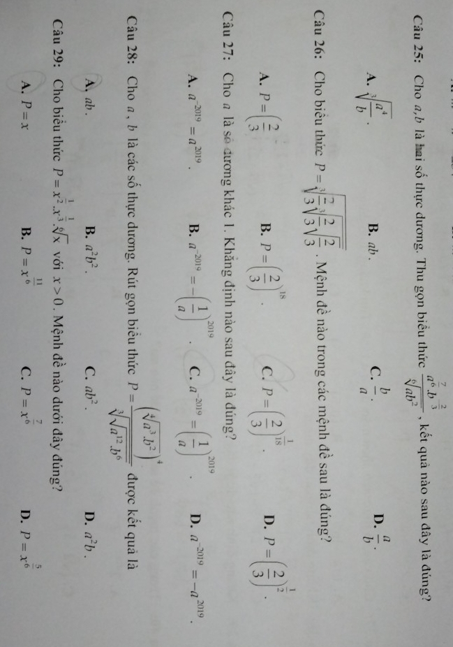 Cho a,b là hai số thực dương. Thu gọn biểu thức frac a^(frac 7)6.b^(frac 2)3sqrt[6](ab^2) , kết quả nào sau đây là đúng?
D.
A. sqrt[3](frac a^4)b. B. ab . C.  b/a .  a/b .
Câu 26: Cho biêu thức P=sqrt[3](frac 2)3sqrt[3](frac 2)3sqrt(frac 2)3. Mệnh đề nào trong các mệnh đề sau là đúng?
A. P=( 2/3  P=( 2/3 )^18. C. P=( 2/3 )^ 1/18 . D. P=( 2/3 )^ 1/2 .
B.
Câu 27: Cho # là số đương khác 1. Khăng định nào sau đây là đúng?
A. a^(-2019)=a^(2019). B. a^(-2019)=-( 1/a )^2019. C. a^(-2019)=( 1/a )^2019. D. a^(-2019)=-a^(2019).
Câu 28: Cho a, b là các số thực dương. Rút gọn biêu thức P=frac (sqrt[4](a^3· b^2))^4sqrt[3](sqrt a^(12)· b^6) được kết quả là
A. ab . B. a^2b^2. C. ab^2. D. a^2b.
Câu 29: Cho biểu thức P=x^(frac 1)2.x^(frac 1)3.sqrt[6](x) với x>0. Mệnh đề nào dưới đây đúng?
A. P=x B. P=x^(frac 11)6 P=x^(frac 7)6 P=x^(frac 5)6
C.
D.