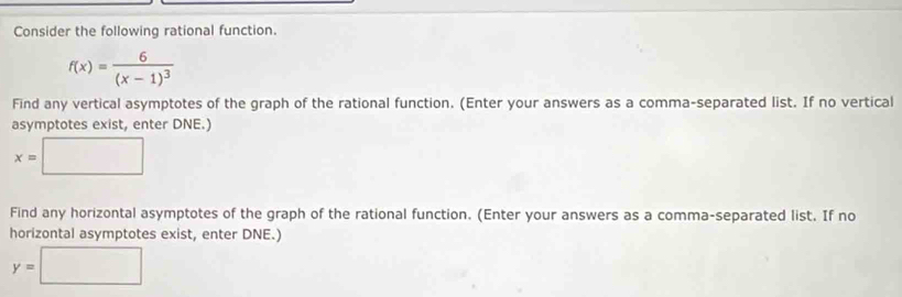 Consider the following rational function.
f(x)=frac 6(x-1)^3
Find any vertical asymptotes of the graph of the rational function. (Enter your answers as a comma-separated list. If no vertical 
asymptotes exist, enter DNE.)
x= □
Find any horizontal asymptotes of the graph of the rational function. (Enter your answers as a comma-separated list. If no 
horizontal asymptotes exist, enter DNE.)
y=□