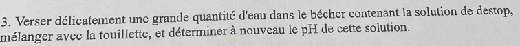 Verser délicatement une grande quantité d'eau dans le bécher contenant la solution de destop, 
mélanger avec la touillette, et déterminer à nouveau le pH de cette solution.