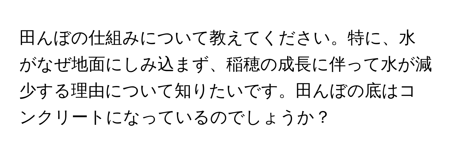 田んぼの仕組みについて教えてください。特に、水がなぜ地面にしみ込まず、稲穂の成長に伴って水が減少する理由について知りたいです。田んぼの底はコンクリートになっているのでしょうか？