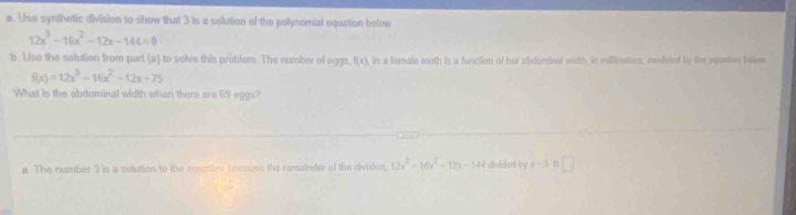 Use synthetic division to show that 3 is a solution of the polynomial equation below
12x^3-16x^2-12x-144=0
b Uso the solution from part (a) to solve this problem. The number of eggs, f(x) ), in a female moth is a function of her abdominal width, in milizasters, modeled by the epates belew
f(x)=12x^3-16x^2-12x-75
What is the abdominal width when there are 69 eggs?
a The number 3 is a solution to the equation because the remainder of the division 12x^2-16x^2-12x-144 divided py=-3 b □