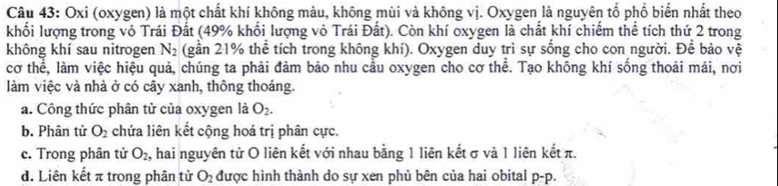 Oxi (oxygen) là một chất khí không màu, không mùi và không vị. Oxygen là nguyên tổ phổ biển nhất theo
khối lượng trong vỏ Trái Đất (49% khối lượng vỏ Trái Đất). Còn khí oxygen là chất khí chiếm thể tích thứ 2 trong
không khí sau nitrogen N_2 (gần 21% thể tích trong không khí). Oxygen duy trì sự sống cho con người. Để bảo vệ
cơ thể, làm việc hiệu quả, chúng ta phải đảm bảo nhu cầu oxygen cho cơ thể. Tạo không khí sống thoải mái, nơi
làm việc và nhà ở có cây xanh, thông thoáng.
a. Công thức phân tử của oxygen là O_2.
b. Phân tử O_2 chứa liên kết cộng hoá trị phân cực.
c. Trong phân tử O_2, , hai nguyên tử O liên kết với nhau bằng 1 liên kết σ và 1 liên kết π.
d. Liên kết π trong phân tử O_2 được hình thành do sự xen phủ bên của hai obital p- p.