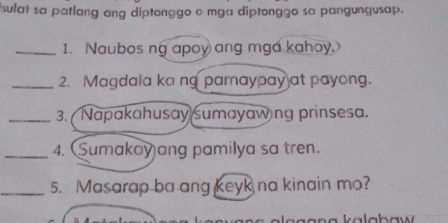 isulat sa patlang ang diptonggo o mga diptonggo sa pangungusap. 
_1. Naubos ng apoy ang mga kahoy, 
_2. Magdala ka ng pamaypay at payong. 
_3. Napakahusay sumayawing prinsesa. 
_4. Sumakay ang pamilya sa tren. 
_5. Masarap ba ang keyk na kinain mo? 
W k a lab aw