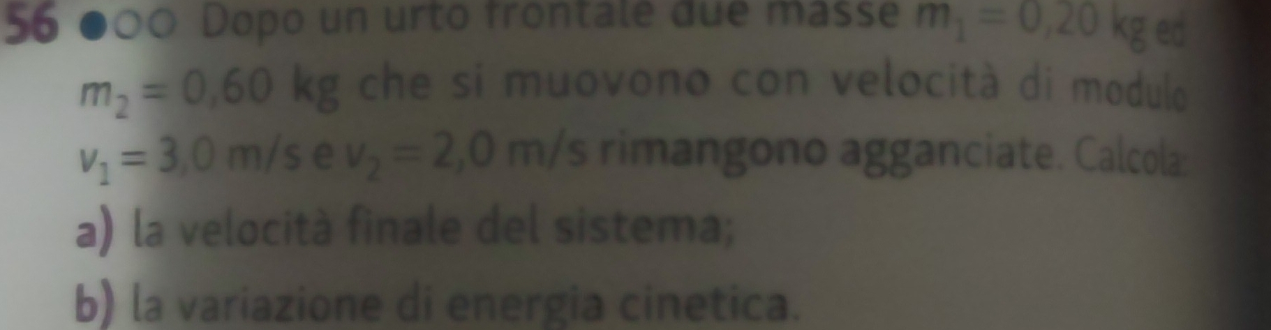 56 ●00 Dopo un urto frontale due masse m_1=0,20kg ed
m_2=0,60kg che si muovono con velocità di modulo
v_1=3,0m/s e v_2=2,0m/s rimangono agganciate. Calcola: 
a) la velocità finale del sistema; 
b) la variazione di energia cinetica.