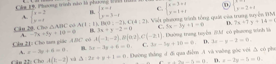 Phương trình nào là phương trình thành
A. beginarrayl x=2 y=tendarray.
B. beginarrayl x=t y=3-tendarray.
C. beginarrayl x=3+t y=1+tendarray.
D beginarrayl x=t y=2+tendarray.
Câu 20, Cho △ ABC có A(1:1) B(0;-2), C(4;2). Viết phương trình tổng quát của trung tuyến BM
A. -7x+5y+10=0 B. 3x+y-2=0 C. 5x-3y+1=0 D. 7x+7y+14=0
Câu 21: Cho tam giác ABC có A(-1;-2), B(0;2), C(-2;1) Đường trung tuyến BM có phương trình là
A. x-3y+6=0. B. 5x-3y+6=0. C. 3x-5y+10=0. D. 3x-y-2=0. 
Câu 22: Cho A(1;-2) và △ 2x+y+1=0. Đường thẳng đ đi qua điểm A và vuông góc với △ c6 phu
C x+2y-5=0. D. x-2y-5=0.