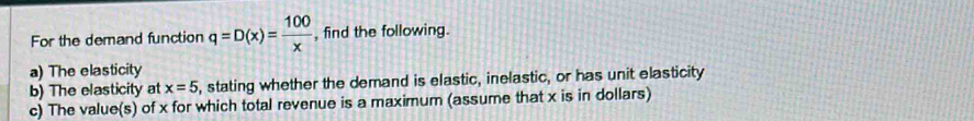 For the demand function q=D(x)= 100/x  , find the following. 
a) The elasticity 
b) The elasticity at x=5 , stating whether the demand is elastic, inelastic, or has unit elasticity 
c) The value(s) of x for which total revenue is a maximum (assume that x is in dollars)