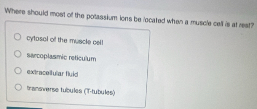 Where should most of the potassium ions be located when a muscle cell is at rest?
cytosol of the muscle cell
sarcoplasmic reticulum
extracellular fluid
transverse tubules (T-tubules)