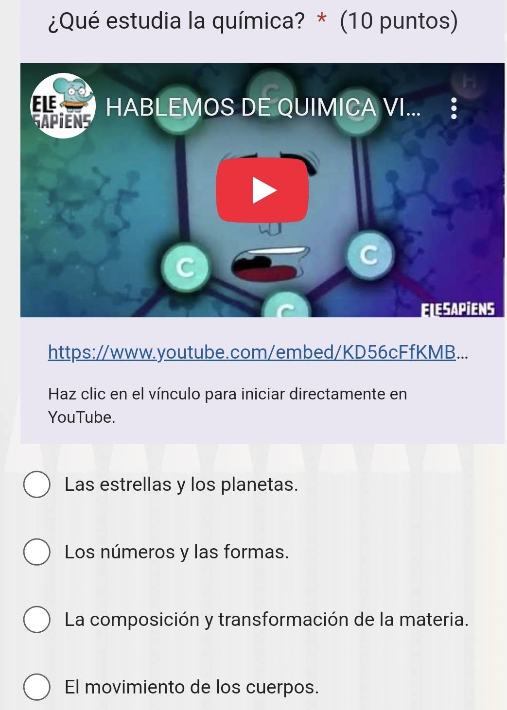 ¿Qué estudia la química? * (10 puntos)
in
ELE HABLEMOS DE QUIMICA VI... §
GAPiENS
C
ELESAPIENS
https://www.youtube.com/embed/KD56cFfKMB...
Haz clic en el vínculo para iniciar directamente en
YouTube.
Las estrellas y los planetas.
Los números y las formas.
La composición y transformación de la materia.
El movimiento de los cuerpos.