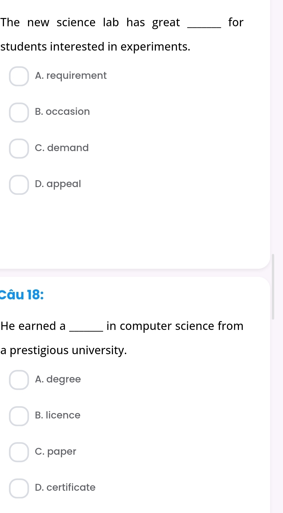 The new science lab has great _for
students interested in experiments.
A. requirement
B. occasion
C. demand
D. appeal
Câu 18:
He earned a _in computer science from
a prestigious university.
A. degree
B. licence
C. paper
D. certificate