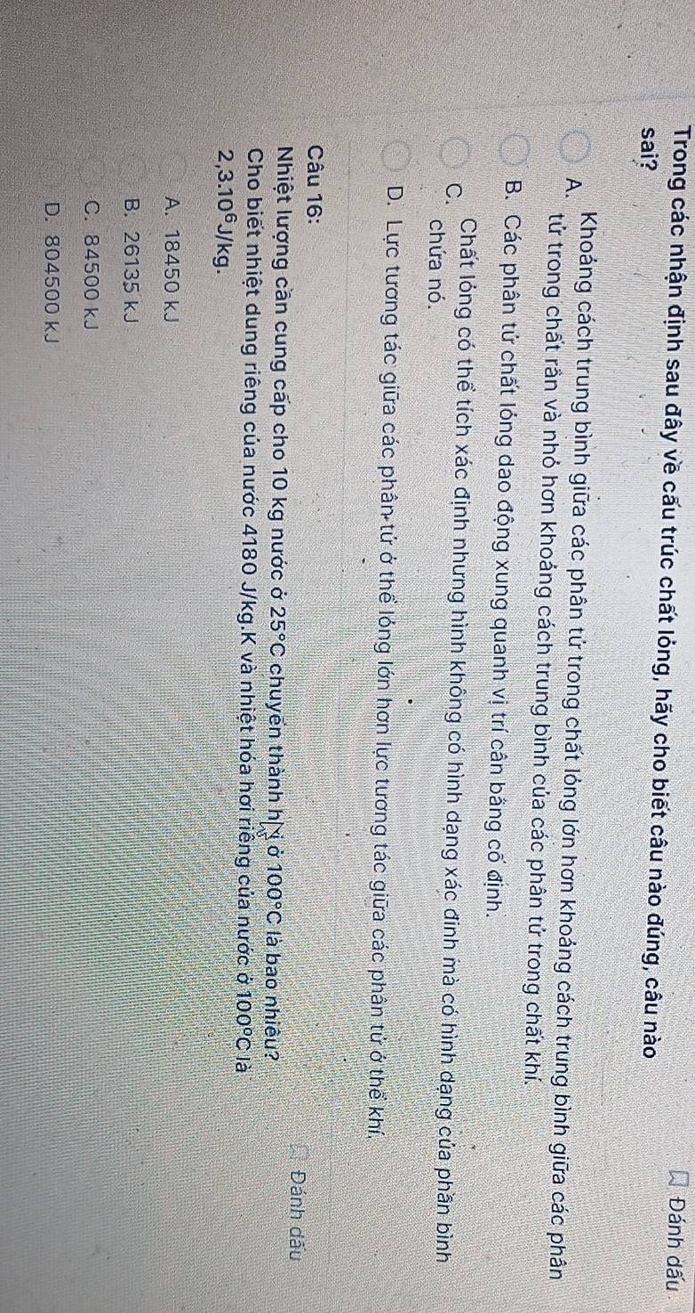 Đánh dấu
Trong các nhận định sau đây về cấu trúc chất lỏng, hãy cho biết câu nào đúng, câu nào
sai?
A. Khoáng cách trung bình giữa các phân tử trong chất lóng lớn hơn khoảng cách trung bình giữa các phân
tử trong chất rần và nhỏ hơn khoảng cách trung bình của các phân tử trong chất khí.
B. Các phân tứ chất lóng dao động xung quanh vị trí cân bằng cố định.
C.
Chất lóng có thể tích xác định nhưng hình không có hình dạng xác đinh mà có hình dạng của phần bình
chứa nó.
D. Lực tương tác giữa các phân tử ở thể lóng lớn hơn lực tương tác giữa các phân tử ở thể khí,
Câu 16:
Đánh đấu
Nhiệt lượng cần cung cấp cho 10 kg nước ở 25°C chuyển thành hị ịở 100°C là bao nhiêu?
Cho biết nhiệt dung riêng của nước 4180 J/kg.K và nhiệt hóa hơi riêng của nước ở 100°C là
2,3.10^6J/kg.
A. 18450 kJ
B. 26135 kJ
C. 84500 kJ
D. 804500 kJ