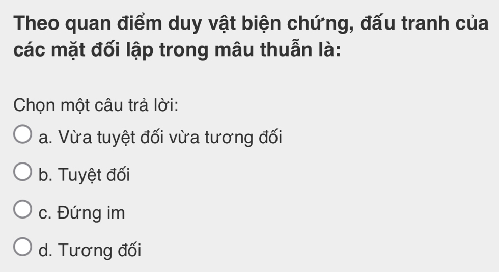 Theo quan điểm duy vật biện chứng, đấu tranh của
các mặt đối lập trong mâu thuẫn là:
Chọn một câu trả lời:
a. Vừa tuyệt đối vừa tương đối
b. Tuyệt đối
c. Đứng im
d. Tương đối