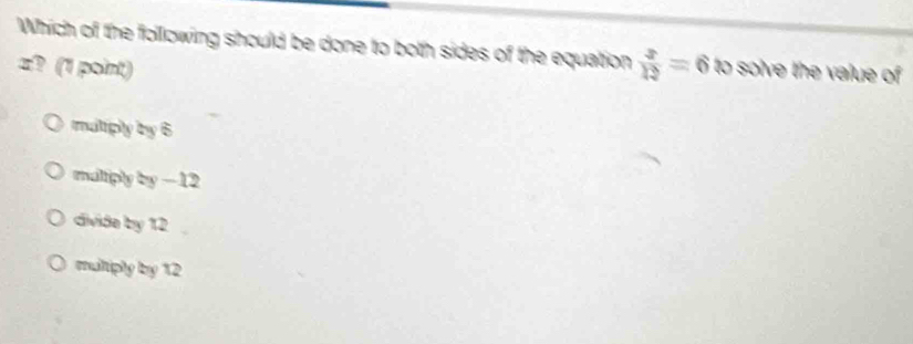 Which of the following should be done to both sides of the equation  x/12 =6 to solve the value of
z? (1 point)
muliply by 6
maltiply by -12
divide by 12
muliphy by 12