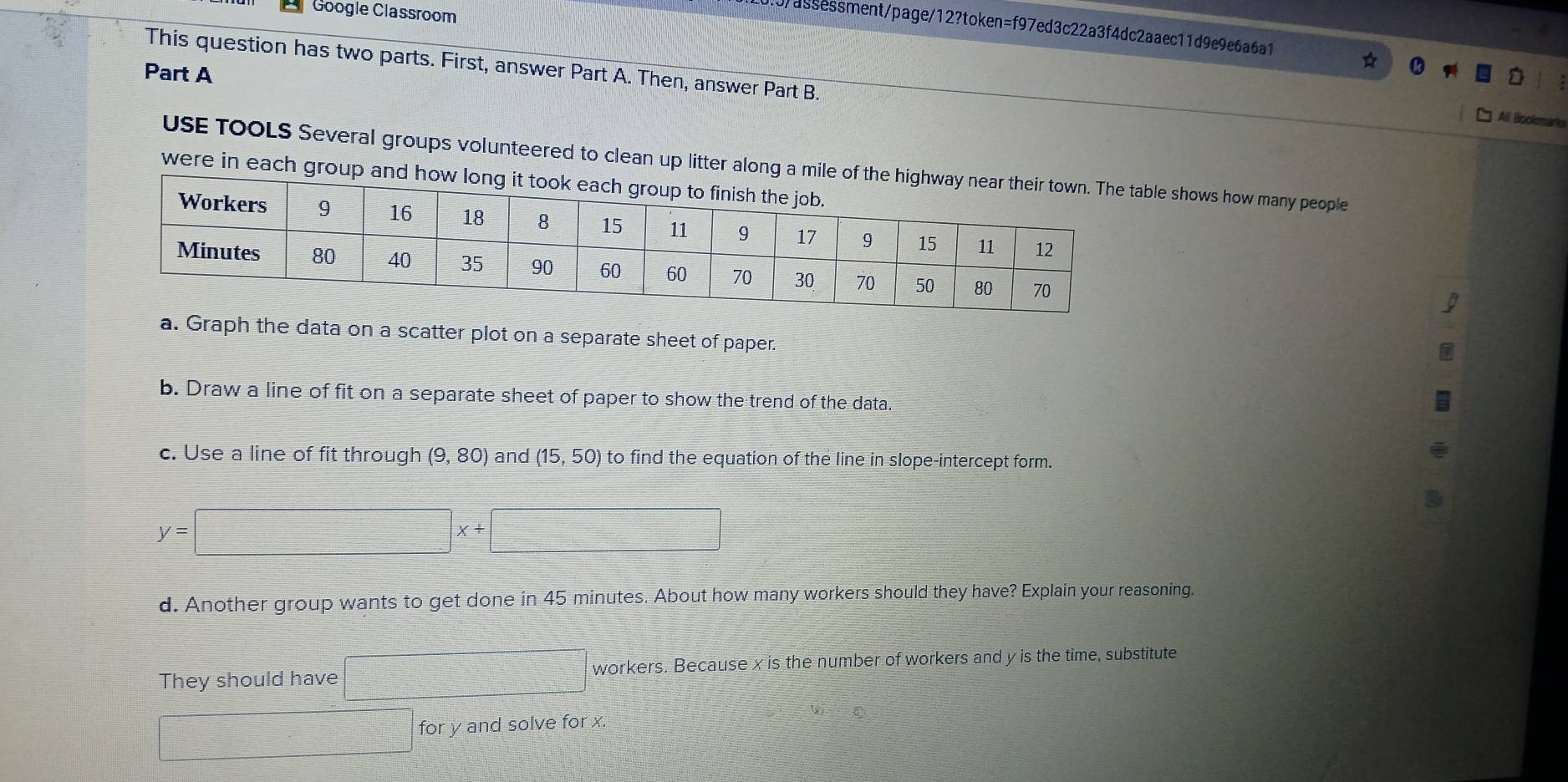 Google Classroom 
0/assessment/page/12?token=f97ed3c22a3f4dc2aaec11d9e9e6a6a1 
This question has two parts. First, answer Part A. Then, answer Part B. 
Part A 
All Bookmarks 
USE TOOLS Several groups volunteered to clean up litter along a mile oble shows how many people 
were in each group and 
a. Graph the data on a scatter plot on a separate sheet of paper. 
b. Draw a line of fit on a separate sheet of paper to show the trend of the data. 
c. Use a line of fit through (9,80) and (15,50) to find the equation of the line in slope-intercept form.
y=□ x+□
d. Another group wants to get done in 45 minutes. About how many workers should they have? Explain your reasoning. 
They should have □ workers. Because x is the number of workers and y is the time, substitute 
□ for y and solve for x.