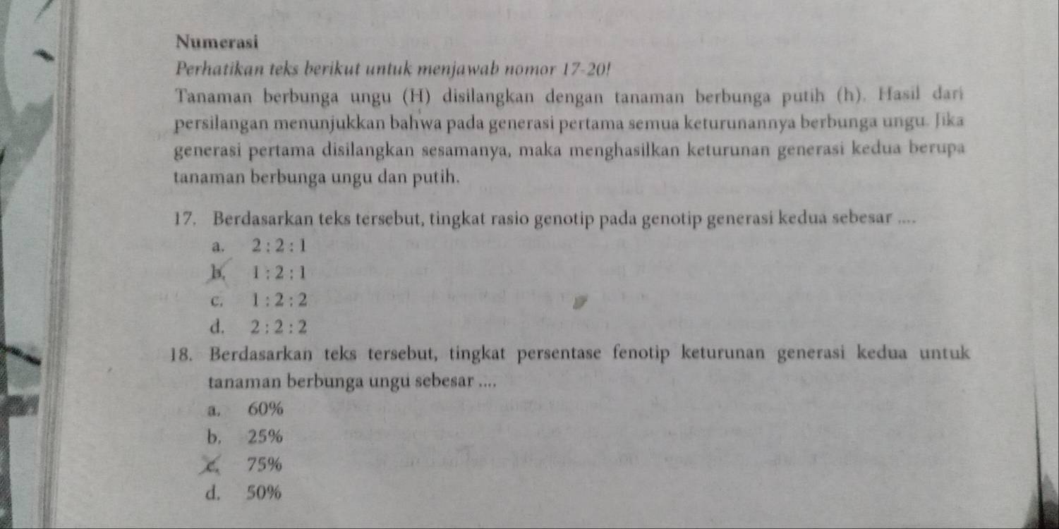 Numerasi
Perhatikan teks berikut untuk menjawab nomor 17-20!
Tanaman berbunga ungu (H) disilangkan dengan tanaman berbunga putih (h). Hasil dari
persilangan menunjukkan bahwa pada generasi pertama semua keturunannya berbunga ungu. Jika
generasi pertama disilangkan sesamanya, maka menghasilkan keturunan generasi kedua berupa
tanaman berbunga ungu dan putih.
17. Berdasarkan teks tersebut, tingkat rasio genotip pada genotip generasi kedua sebesar ....
a. 2:2:1
b. 1:2:1
C. 1:2:2
d. 2:2:2
18. Berdasarkan teks tersebut, tingkat persentase fenotip keturunan generasi kedua untuk
tanaman berbunga ungu sebesar ....
a. 60%
b. 25%
C 75%
d. 50%