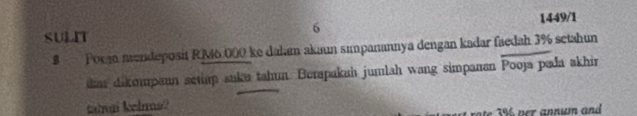 1449/1 
6 
SULN 
8 Porjo mendeposit RM6.000 ke dahan akaun simpanannya dengan kadar faedah 3% setahun 
das dikompean setiap suke tahun. Berapakah jumlah wang simpanan Pooja pada akhir 
tahnai kelns?
3% ver annum and