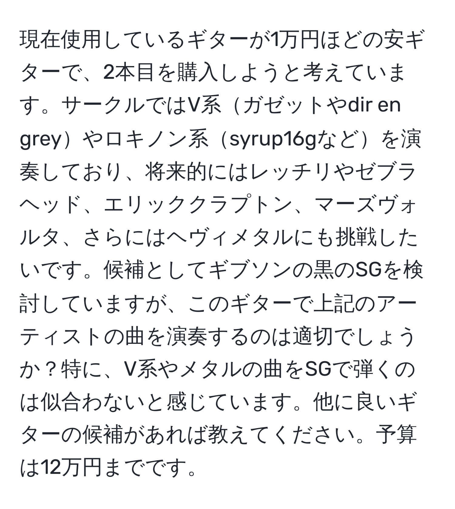 現在使用しているギターが1万円ほどの安ギターで、2本目を購入しようと考えています。サークルではV系ガゼットやdir en greyやロキノン系syrup16gなどを演奏しており、将来的にはレッチリやゼブラヘッド、エリッククラプトン、マーズヴォルタ、さらにはヘヴィメタルにも挑戦したいです。候補としてギブソンの黒のSGを検討していますが、このギターで上記のアーティストの曲を演奏するのは適切でしょうか？特に、V系やメタルの曲をSGで弾くのは似合わないと感じています。他に良いギターの候補があれば教えてください。予算は12万円までです。
