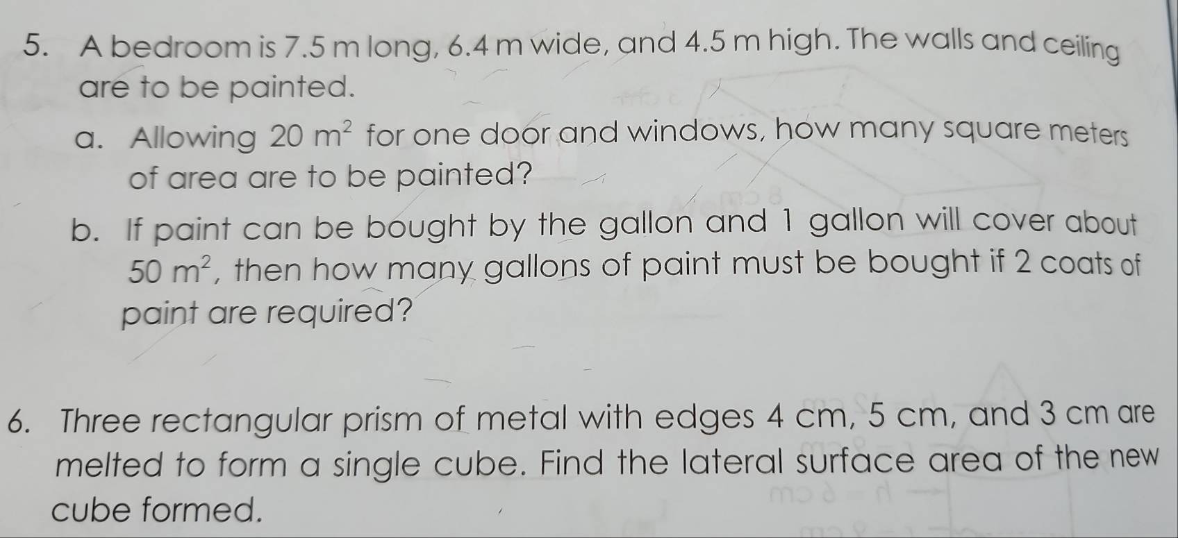 A bedroom is 7.5 m long, 6.4 m wide, and 4.5 m high. The walls and ceiling 
are to be painted. 
a. Allowing 20m^2 for one door and windows, how many square meters
of area are to be painted? 
b. If paint can be bought by the gallon and 1 gallon will cover about
50m^2 , then how many gallons of paint must be bought if 2 coats of 
paint are required? 
6. Three rectangular prism of metal with edges 4 cm, 5 cm, and 3 cm are 
melted to form a single cube. Find the lateral surface area of the new 
cube formed.