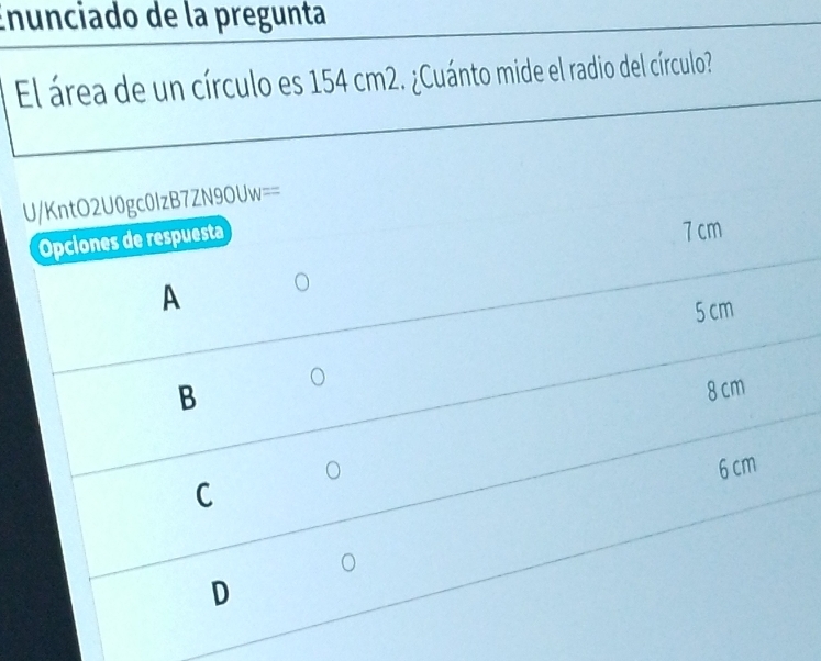 Enunciado de la pregunta
El área de un círculo es 154 cm2. ¿Cuánto mide el radio del círculo?
U/KntO2U0gc0lzB7Z V90UW= 
Opciones de respuesta
7 cm
A
5 cm
B
8 cm
6 cm
C
D