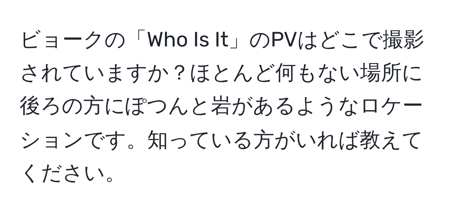 ビョークの「Who Is It」のPVはどこで撮影されていますか？ほとんど何もない場所に後ろの方にぽつんと岩があるようなロケーションです。知っている方がいれば教えてください。