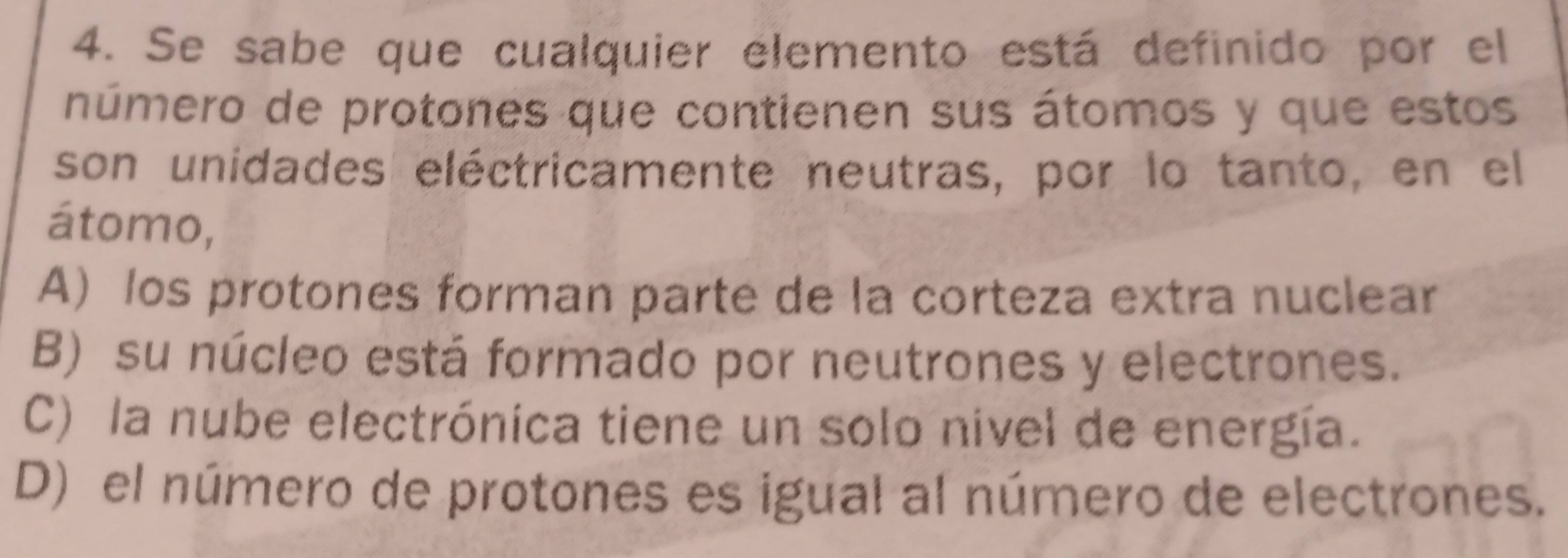 Se sabe que cualquier elemento está definido por el
número de protones que contienen sus átomos y que estos
son unidades eléctricamente neutras, por lo tanto, en el
átomo,
A) los protones forman parte de la corteza extra nuclear
B) su núcleo está formado por neutrones y electrones.
C) la nube electrónica tiene un solo nivel de energía.
D) el número de protones es igual al número de electrones.