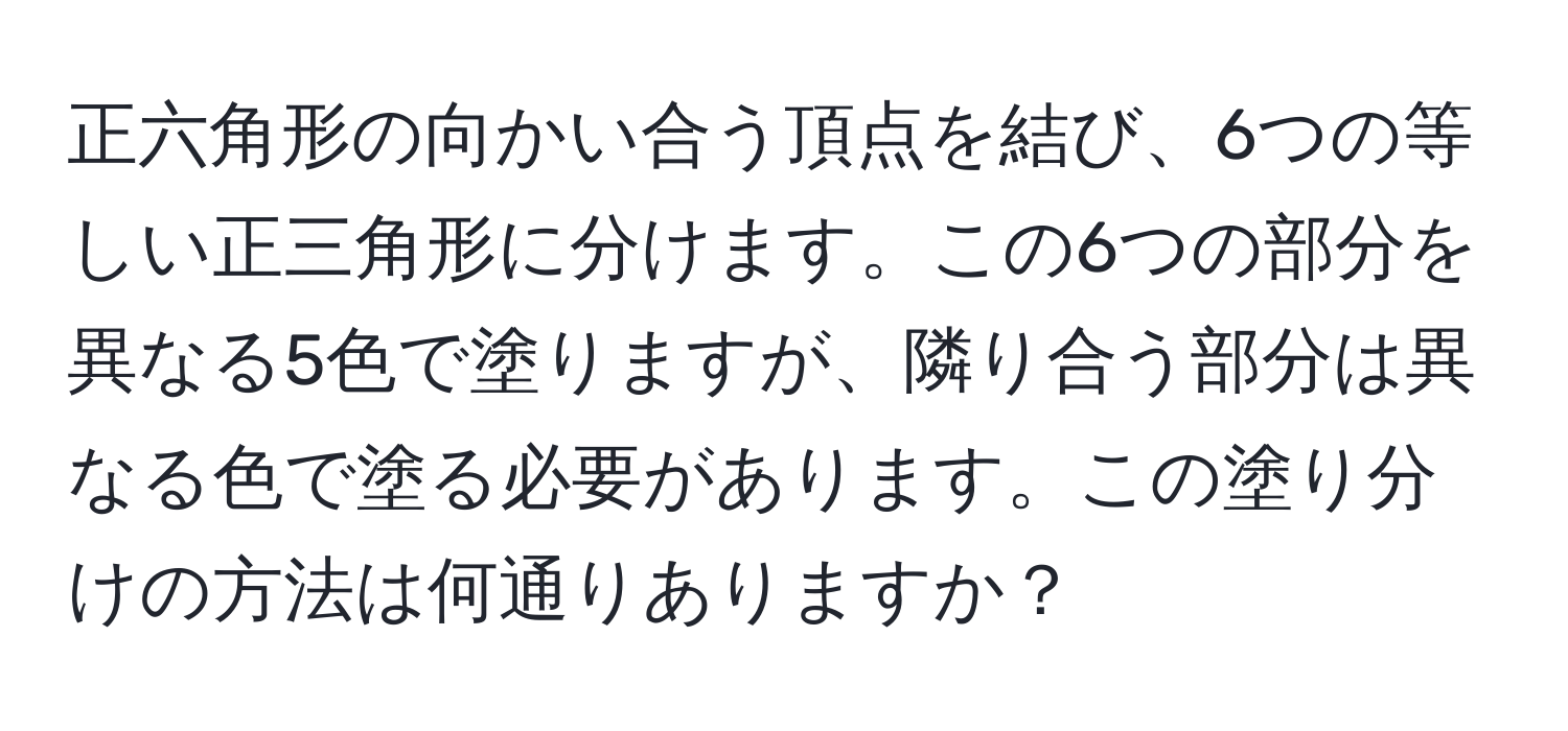 正六角形の向かい合う頂点を結び、6つの等しい正三角形に分けます。この6つの部分を異なる5色で塗りますが、隣り合う部分は異なる色で塗る必要があります。この塗り分けの方法は何通りありますか？