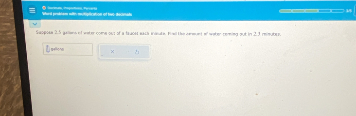 ● Deckmals, Proportions, Percents 
Word problem with multiplication of two decimals 3/5
Suppose 2.5 gallons of water come out of a faucet each minute. Find the amount of water coming out in 2.3 minutes.
gallons × 5