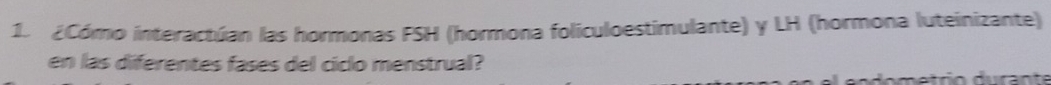 ¿Cómo interactúan las hormonas FSH (hormona foliculoestimulante) y LH (hormona luteinizante) 
en las diferentes fases del ciclo menstrual?
