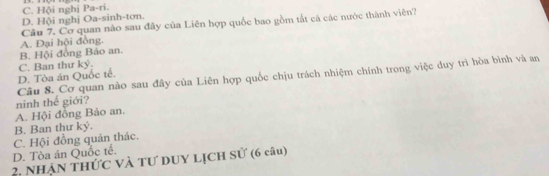 C. Hội nghị Pa-ri.
D. Hội nghị Oa-sinh-tơn.
Cầu 7. Cơ quan nào sau đây của Liên hợp quốc bao gồm tất cả các nước thành viên?
A. Đại hội đồng.
B. Hội đồng Bảo an.
C. Ban thư ký.
Câu 8. Cơ quan nào sau đây của Liên hợp quốc chịu trách nhiệm chính trong việc duy trì hòa bình và an
D. Tòa án Quốc tế.
ninh thế giới?
A. Hội đồng Bảo an.
B. Ban thư ký.
C. Hội đồng quản thác.
D. Tòa án Quốc tế.
2. Nhận thức và tư duy Lịch sử (6 câu)