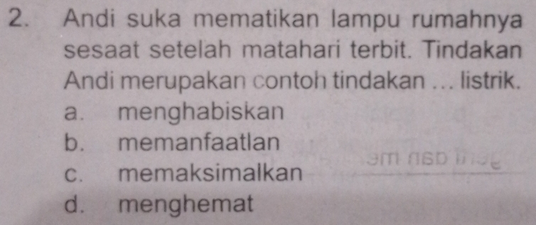 Andi suka mematikan lampu rumahnya
sesaat setelah matahari terbit. Tindakan
Andi merupakan contoh tindakan ... listrik.
a. menghabiskan
b. memanfaatlan
c. memaksimalkan
d. menghemat