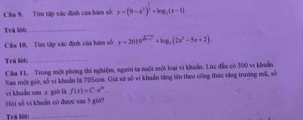 Tìm tập xác định của hàm số: y=(9-x^2)^ 1/3 +log _2(x-1). 
Trã lời:_
Câu 10. Tìm tập xác định của hàm số: y=2019^(sqrt(4-x^2))+log _2(2x^2-5x+2). 
Trá lời:_
Câu 11. Trong một phòng thí nghiệm, người ta nuôi một loại vi khuẩn. Lúc đầu có 300 ví khuẩn.
Sau một giờ, số vi khuẩn là 705con. Giả sứ số vi khuẩn tăng lên theo công thức tăng trưởng mũ, số
vi khuẩn sau x giờ là f(x)=C· e^(kx). 
Hỏi số vi khuẩn có được sau 5 giờ?
Trã lời:
_