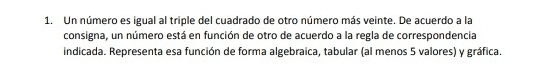 Un número es igual al triple del cuadrado de otro número más veinte. De acuerdo a la 
consigna, un número está en función de otro de acuerdo a la regla de correspondencia 
indicada. Representa esa función de forma algebraica, tabular (al menos 5 valores) y gráfica.