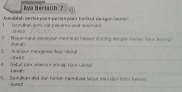 Ayo Berlatih 2 0 
Jawablah pertanyaan-pertanyaan beri a 
1. Sebutkan jenis zat pewarna asal tanaman! 
Jawab:_ 
2. Bagaimana persiapan membuat hiasan dinding dengan bahan daun kering? 
Jawab_ 
3. Jelaskan mengenai daur ulang! 
Jawab:_ 
4. Sebut dan jelaskan prinsip daur ulang! 
Jawab:_ 
_ 
5. Sebutkan alat dan bahan membuat karya seni dari botol bekas! 
Jawab:_