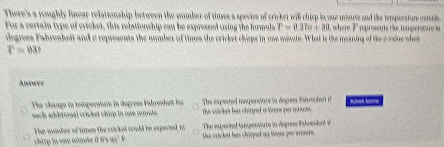 There's a roughly linear relationship between the number of times a species of cricket will chirp in one minute and the temperature outide
For a certain type of cricket, this relationship can be expressed using the formula r=0.97c+30 where I represents the femperature in
degrees Fahrenheit and c represents the number of times the cricket chirps in one minute. What is the meaning of the e-value when
P=88
Answer
The change in temperature in degrees Fahrenheft for The expected temperature in degrees Fahrenbeit i Sbl Ans
each additional cricket chirp in one minute. the cricket has chirped 0 times per mante.
The mumber of times the cricket could be expected to The expected temperature in egrees ah ehe i 
chir n one minut i 99°F the cricket has chirped u3 times per minute.