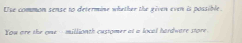 Use common sense to determine whether the given even is possible. 
You are the one - millionth customer at a local hardware store.