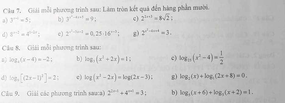 Giải mỗi phương trình sau: Làm tròn kết quả đến hàng phần mười. 
c) 
a) 3^(x-1)=5 b) 3^(x^2)-4x+5=9 a 2^(2x+3)=8sqrt(2); 
d) 8^(x-2)=4^(1-2x); e) 2^(x^2)-3x-2=0,25· 16^(x-3); g) 2^(x^2)-4x+4=3. 
Câu 8. Giải mỗi phương trình sau: 
a) log _4(x-4)=-2 : b) log _3(x^2+2x)=1 c) log _25(x^2-4)= 1/2 
d) log _9[(2x-1)^2]=2; e) log (x^2-2x)=log (2x-3); g) log _2(x)+log _1(2x+8)=0. 
Câu 9. Giải các phương trình sau:a) 2^(2x-1)+4^(x+1)=3 、 b) log _5(x+6)+log _5(x+2)=1.