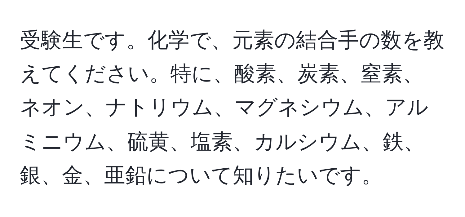 受験生です。化学で、元素の結合手の数を教えてください。特に、酸素、炭素、窒素、ネオン、ナトリウム、マグネシウム、アルミニウム、硫黄、塩素、カルシウム、鉄、銀、金、亜鉛について知りたいです。