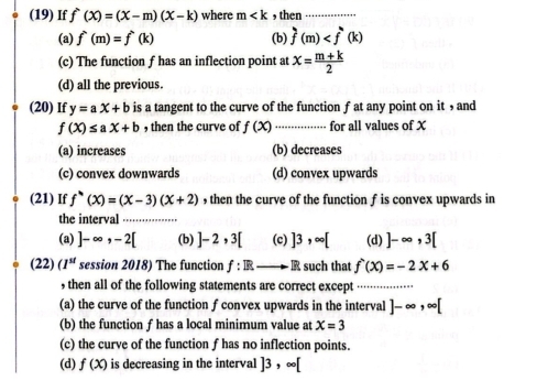 (19) If f^(wedge)(x)=(x-m)(x-k) where m , then_
(a) f^(wedge)(m)=f^(wedge)(k) (b) f(m)
(c) The function f has an inflection point at x= (m+k)/2 
(d) all the previous.
(20) If y=ax+b is a tangent to the curve of the function f at any point on it , and
f(X)≤ aX+b , then the curve of f(x) _ for all values of X
(a) increases (b) decreases
(c) convex downwards (d) convex upwards
(21) If f''(x)=(x-3)(x+2) , then the curve of the function f is convex upwards in
the interval .
(a) ]-∈fty , -2[ (b) ]-2, 3[ (c) ]3, ∈fty [ (d) ]-∈fty ,3[
(22 session 2018) The function f:Rto R such that f'(x)=-2x+6
, then all of the following statements are correct except_
(a) the curve of the function f convex upwards in the interval ] - ∞ , ∞ [
(b) the function f has a local minimum value at X=3
(c) the curve of the function f has no inflection points.
(d) f(x) is decreasing in the interval ]3,∈fty [