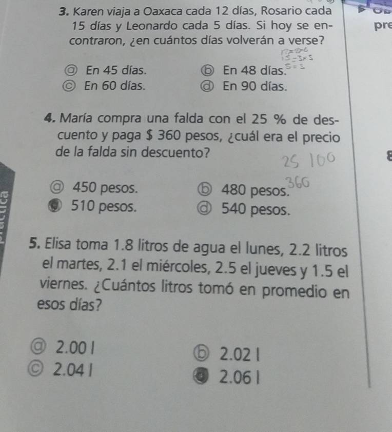 Karen viaja a Oaxaca cada 12 días, Rosario cada
15 días y Leonardo cada 5 días. Si hoy se en- pre
contraron, ¿en cuántos días volverán a verse?
D En 45 días. ⑤ En 48 días.
© En 60 días. @ En 90 días.
4. María compra una falda con el 25 % de des-
cuento y paga $ 360 pesos, ¿cuál era el precio
de la falda sin descuento?
@ 450 pesos. ⓑ 480 pesos.
⑨ 510 pesos. ⓓ 540 pesos.
5. Elisa toma 1.8 litros de agua el lunes, 2.2 litros
el martes, 2.1 el miércoles, 2.5 el jueves y 1.5 el
viernes. ¿Cuántos litros tomó en promedio en
esos días?
@ 2.00 1 ⑤ 2.02 1
© 2.04 1
ⓓ 2.06 1