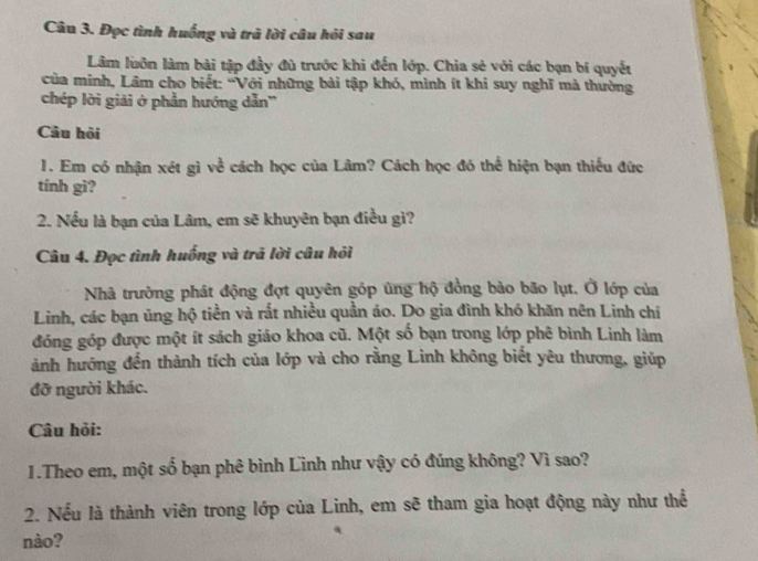 Đọc tình huống và trã lời câu hỏi sau 
Lâm luôn làm bài tập đầy đù trước khi đến lớp. Chia sẻ với các bạn bí quyết 
của minh, Lâm cho biết: “Với những bài tập khó, mình ít khi suy nghĩ mả thường 
chép lời giải ở phần hướng dẫn'' 
Câu hỏi 
1. Em có nhận xét gì về cách học của Lâm? Cách học đó thể hiện bạn thiếu đức 
tính gì? 
2. Nếu là bạn của Lâm, em sẽ khuyên bạn điều gì? 
Câu 4. Đọc tình huống và trã lời câu hỏi 
Nhà trường phát động đợt quyên góp ủng hộ đồng bảo bão lụt. Ở lớp của 
Linh, các bạn ủng hộ tiền và rắt nhiều quần áo. Do gia đình khó khăn nên Linh chi 
đóng góp được một ít sách giáo khoa cũ. Một số bạn trong lớp phê bình Linh làm 
ành hướng đến thành tích của lớp và cho rằng Linh không biết yêu thương, giúp 
đỡ người khác. 
Câu hỏi: 
1.Theo em, một số bạn phê bình Linh như vậy có đúng không? Vì sao? 
2. Nếu là thành viên trong lớp của Linh, em sẽ tham gia hoạt động này như thể 
nào?