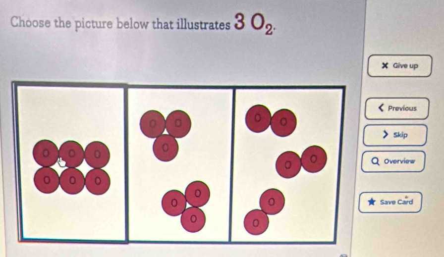 Choose the picture below that illustrates 3O_2^.
Give up 
Previous 
Skip 
Overview 
ave Card