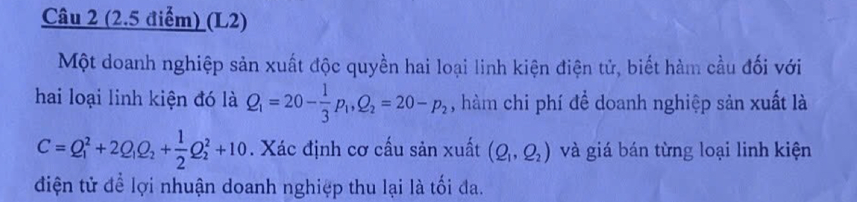 (L2) 
Một doanh nghiệp sản xuất độc quyền hai loại linh kiện điện tử, biết hàm cầu đối với 
hai loại linh kiện đó là Q_1=20- 1/3 p_1, Q_2=20-p_2 , hàm chi phí để doanh nghiệp sản xuất là
C=Q_1^(2+2Q_1)Q_2+ 1/2 Q_2^(2+10. Xác định cơ cấu sản xuất (Q_1),Q_2) và giá bán từng loại linh kiện 
điện tử để lợi nhuận doanh nghiệp thu lại là tối đa.